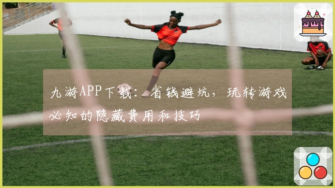 九游APP下载：省钱避坑，玩转游戏必知的隐藏费用和技巧