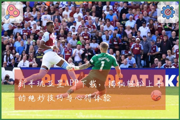 新手玩亚星APP下载，揭秘轻松上手的绝妙技巧与心得体验