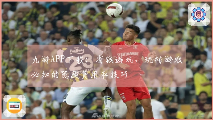 九游APP下载：省钱避坑，玩转游戏必知的隐藏费用和技巧