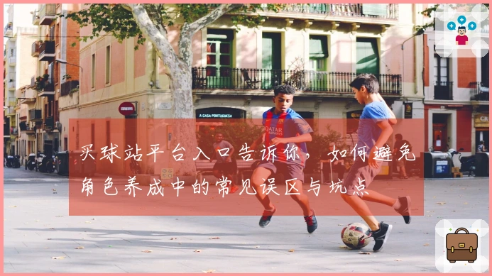 买球站平台入口告诉你，如何避免角色养成中的常见误区与坑点