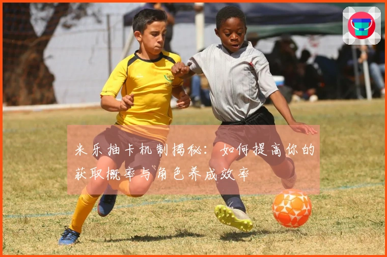 米乐抽卡机制揭秘：如何提高你的获取概率与角色养成效率