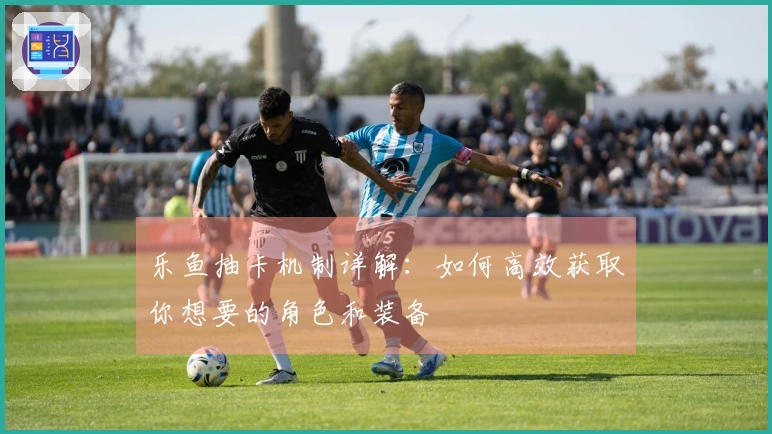 乐鱼抽卡机制详解：如何高效获取你想要的角色和装备